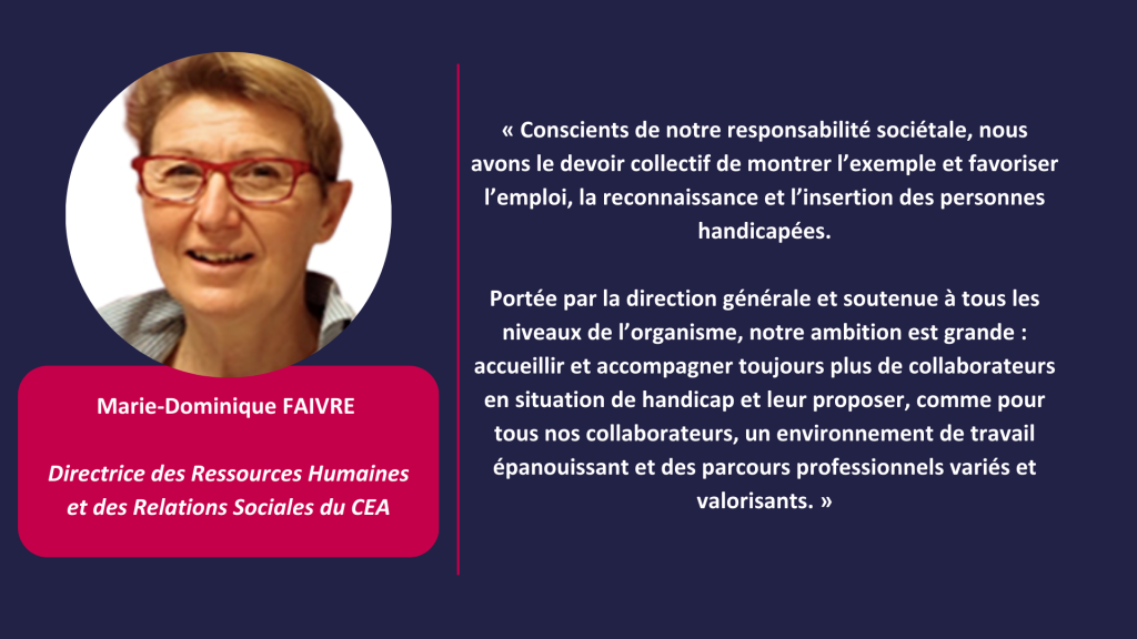 « Conscients de notre responsabilité sociétale, nous avons le devoir collectif de montrer l’exemple et favoriser l’emploi, la reconnaissance et l’insertion des personnes handicapées.

Portée par la direction générale et soutenue à tous les niveaux de l’organisme, notre ambition est grande : accueillir et accompagner toujours plus de collaborateurs en situation de handicap et leur proposer, comme pour tous nos collaborateurs, un environnement de travail épanouissant et des parcours professionnels variés et valorisants. » 
Marie-Dominique FAIVRE 

Directrice des Ressources Humaines et des Relations Sociales du CEA
