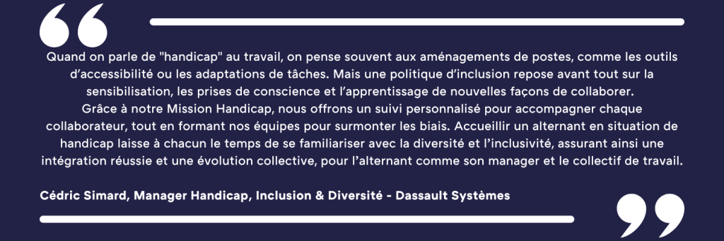 Quand on parle de "handicap" au travail, on pense souvent aux aménagements de postes, comme les outils d'accessibilité ou les adaptations de tâches. Mais une politique d'inclusion repose avant tout sur la sensibilisation, les prises de conscience et l'apprentissage de nouvelles façons de collaborer. Grâce à notre Mission Handicap, nous offrons un suivi personnalisé pour accompagner chaque collaborateur, tout en formant nos équipes pour surmonter les biais. Accueillir un alternant en situation de handicap laisse à chacun le temps de se familiariser avec la diversité et l’inclusivité, assurant ainsi une intégration réussie et une évolution collective, pour l’alternant comme son manager et le collectif de travail. Cédric Simard, Manager Handicap, Inclusion & Diversité - Dassault Systèmes