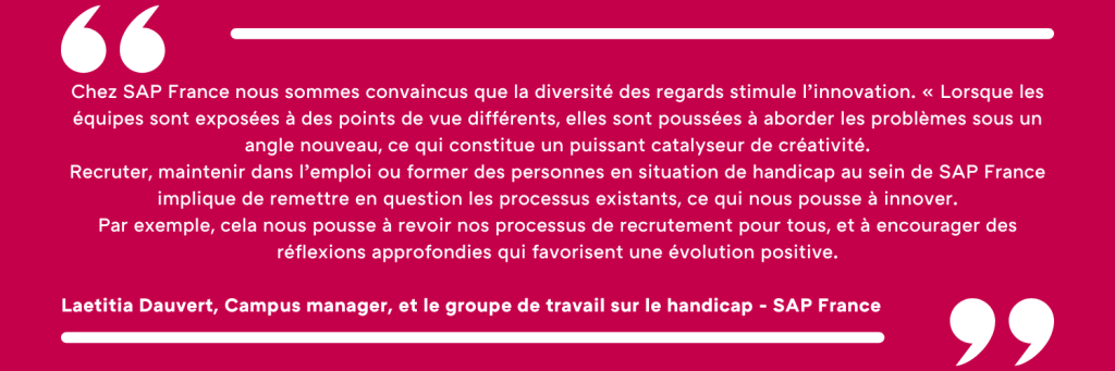 Chez SAP France nous sommes convaincus que la diversité des regards stimule l’innovation. « Lorsque les équipes sont exposées à des points de vue différents, elles sont poussées à aborder les problèmes sous un angle nouveau, ce qui constitue un puissant catalyseur de créativité. Recruter, maintenir dans l’emploi ou former des personnes en situation de handicap au sein de SAP France implique de remettre en question les processus existants, ce qui nous pousse à innover. Par exemple, cela nous pousse à revoir nos processus de recrutement pour tous, et à encourager des réflexions approfondies qui favorisent une évolution positive. Laetitia Dauvert, Campus manager, et le groupe de travail sur le handicap - SAP France 