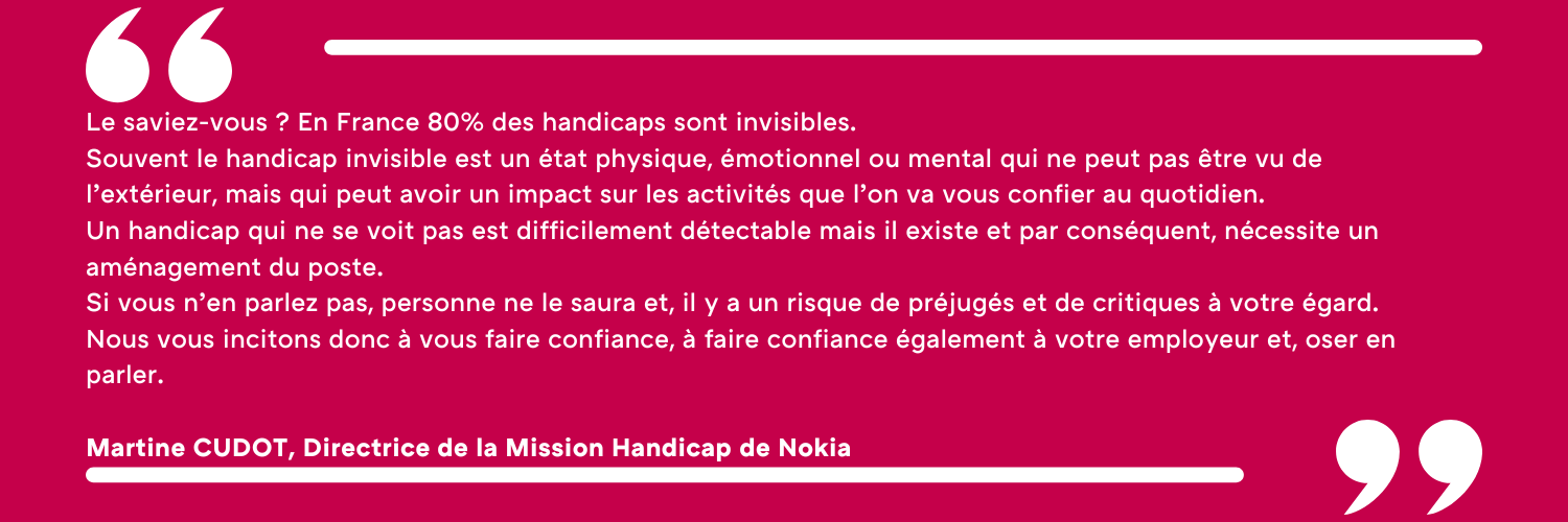 Le saviez-vous ? En France 80% des handicaps sont invisibles. Souvent le handicap invisible est un état physique, émotionnel ou mental qui ne peut pas être vu de l’extérieur, mais qui peut avoir un impact sur les activités que l’on va vous confier au quotidien. Un handicap qui ne se voit pas est difficilement détectable mais il existe et par conséquent, nécessite un aménagement du poste. Si vous n’en parlez pas, personne ne le saura et, il y a un risque de préjugés et de critiques à votre égard. Nous vous incitons donc à vous faire confiance, à faire confiance également à votre employeur et, oser en parler. Martine CUDOT, Directrice de la Mission Handicap de Nokia 