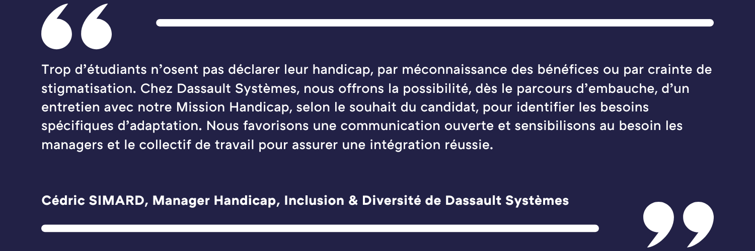 Trop d’étudiants n’osent pas déclarer leur handicap, par méconnaissance des bénéfices ou par crainte de stigmatisation. Chez Dassault Systèmes, nous offrons la possibilité, dès le parcours d’embauche, d’un entretien avec notre Mission Handicap, selon le souhait du candidat, pour identifier les besoins spécifiques d’adaptation. Nous favorisons une communication ouverte et sensibilisons au besoin les managers et le collectif de travail pour assurer une intégration réussie. Cédric SIMARD, Manager Handicap, Inclusion & Diversité de Dassault Systèmes