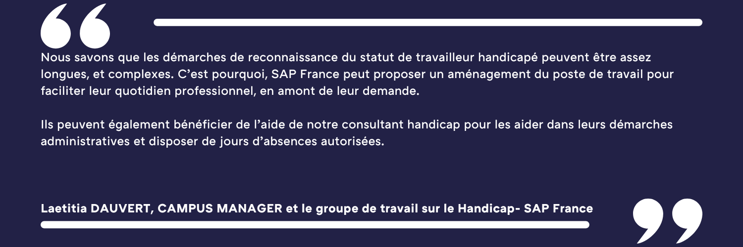 Nous savons que les démarches de reconnaissance du statut de travailleur handicapé peuvent être assez longues, et complexes. C’est pourquoi, SAP France peut proposer un aménagement du poste de travail pour faciliter leur quotidien professionnel, en amont de leur demande. Ils peuvent également bénéficier de l’aide de notre consultant handicap pour les aider dans leurs démarches administratives et disposer de jours d’absences autorisées. Laetitia DAUVERT, CAMPUS MANAGER et le groupe de travail sur le Handicap- SAP France