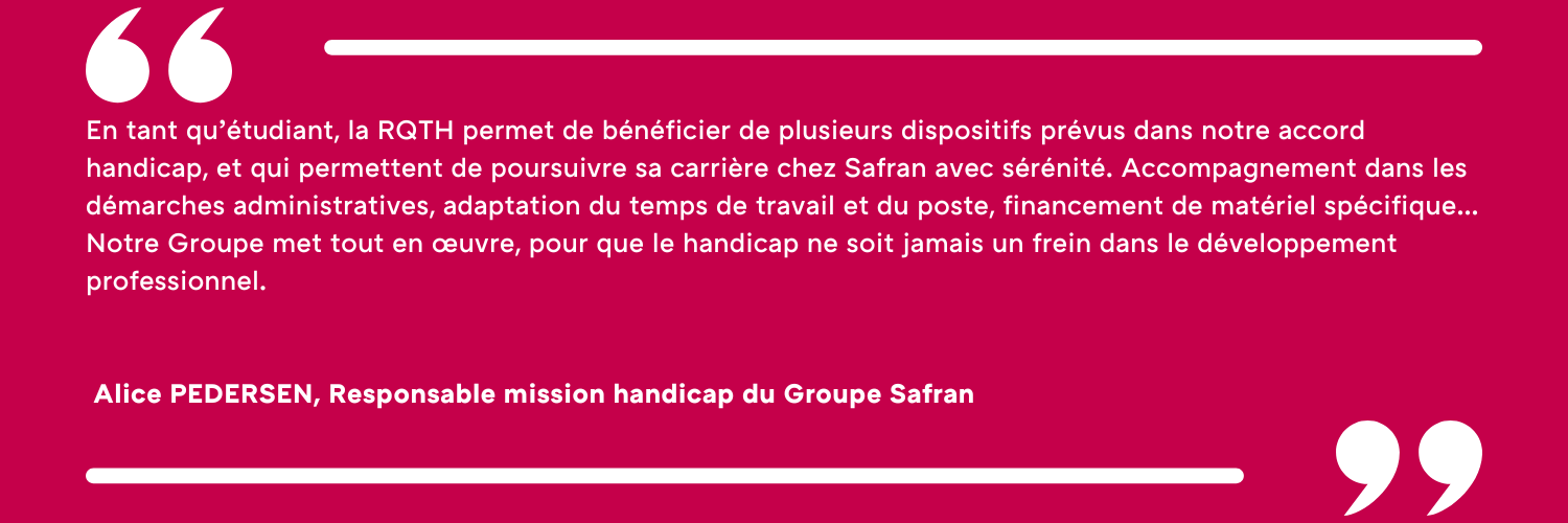 En tant qu’étudiant, la RQTH permet de bénéficier de plusieurs dispositifs prévus dans notre accord handicap, et qui permettent de poursuivre sa carrière chez Safran avec sérénité. Accompagnement dans les démarches administratives, adaptation du temps de travail et du poste, financement de matériel spécifique… Notre Groupe met tout en œuvre, pour que le handicap ne soit jamais un frein dans le développement professionnel. Alice PEDERSEN, Responsable mission handicap du Groupe Safran